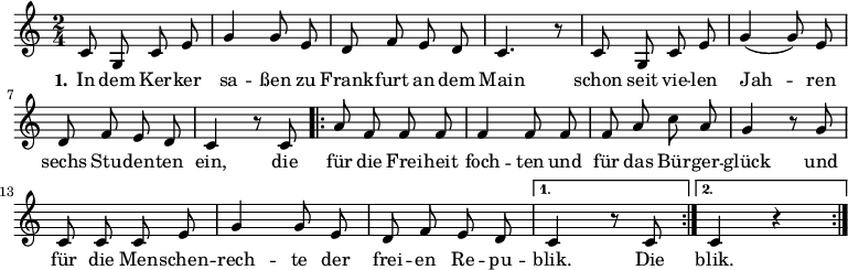 \version "2.12.3"
\language "deutsch"
\header {
tagline = ""
}
\layout {
indent = #0
}
akkorde = \chordmode {
\germanChords
\set chordChanges = ##t
c2 c g:7 c c c g:7 c
\repeat volta 2 { f f f c c c g:7 }
\alternative {
{ c }
{ c }
}
g1 g g1*3/4 c4 g2 d:7 g1
}
global = {
\autoBeamOff
\time 2/4
\key c \major
}
melodie = \relative c' {
\global
c8 g c e g4 g8 e d8 f e d c4. r8 c8 g c e g4( g8) e
d f e d c4 r8 c8
\repeat volta 2 { a'8 f f f f4 f8 f f a c a
g4 r8 g8 c, c c e g4 g8 e d f e d }
\alternative {
{ c4 r8 c8 }
{ c4 r4 }
}
\bar ":|."
}
text = \lyricmode {
\set stanza = "1."
In dem Ker -- ker sa -- ßen
zu Frank -- furt an dem Main
schon seit vie -- len Jah -- ren
sechs Stu -- den -- ten ein,
die für die Frei -- heit foch -- ten
und für das Bür -- ger -- glück
und für die Men -- schen -- rech -- te
der frei -- en Re -- pu -- blik.
Die blik.
}
\score {
<<
% \new ChordNames { \akkorde }
\new Voice = "Lied" { \melodie }
\new Lyrics \lyricsto "Lied" { \text }
% \new Voice = "Lied" { \bass }
>>
\midi {}
\layout {}
}