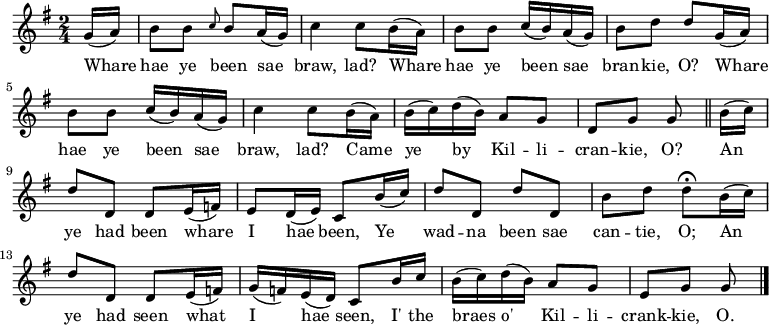 \relative c'' { \time 2/4 \key g \major
\partial 8 g16( a) | b8 b \grace { c8 } b a16( g) | c4 c8 b16( a) | b8 b c16( b) a( g) | b8 d d g,16( a) | b8 b c16( b) a16( g) | c4 c8 b16( a) | b16( c) d16( b) a8 g | d8 g g \bar "||" b16( c) | d8 d, d e16( f) | e8 d16( e) c8 b'16( c) | d8 d, d' d, | b' d d\fermata b16( c) | d8 d, d e16( f) | g16( f) e( d) c8 b'16 c | b16( c) d( b) a8 g | e g g \bar "|." }
\addlyrics {Whare | hae ye been sae | braw, lad? Whare | hae ye been sae | bran -- kie, O? Whare | hae ye been sae | braw, lad? Came | ye by Kil -- li -- | cran -- kie, O? An | ye had been whare | I hae been, Ye | wad -- na been sae | can -- tie, O; An | ye had seen what | I hae seen, I' the | braes o' Kil -- li -- | crank -- kie, O.}