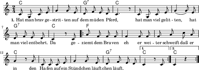 \version "2.12.3"
\language "deutsch"
\header {
tagline = ""
}
\layout {
indent = #0
}
akkorde = \chordmode {
\germanChords
\set chordChanges = ##t
c2 c g:7 c c c g:7 c
\repeat volta 2 { f f f c c c g:7 }
\alternative {
{ c }
{ c }
}
}
global = {
\autoBeamOff
\time 2/4
\key c \major
}
melodie = \relative c' {
\global
c8 g c e g4 g8 e d8 f e d c4. r8 c8 g c e g4( g8) e
d f e d c4 r8 c8
\repeat volta 2 { a'8 f f f f4 f8 f f a c a
g4 r8 g8 c, c c e g4 g8 e d f e d }
\alternative {
{ c4 r8 c8 }
{ c4 r4 }
}
\bar ":|."
}
text = \lyricmode {
\set stanza = "1."
Hat man brav ge -- strit -- ten
auf dem mü -- den Pferd, _
hat man viel gelit -- ten,
hat man viel ent -- behrt.
Da ge -- ziemt dem Bra -- ven
eh er wei -- ter schweift
daß er in den Ha -- fen
auf ein Stünd -- chen läuft
chen läuft.
}
\score {
<<
\new ChordNames { \akkorde }
\new Voice = "Lied" { \melodie }
\new Lyrics \lyricsto "Lied" { \text }
% \new Voice = "Lied" { \bass }
>>
\midi {}
\layout {}
}