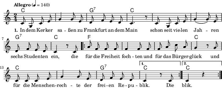 \version "2.12.3"
\language "deutsch"
\header {
tagline = ""
}
\layout {
indent = #0
}
akkorde = \chordmode {
\germanChords
\set chordChanges = ##t
c2 c g:7 c c c g:7 c
\repeat volta 2 { f f f c c c g:7 }
\alternative {
{ c }
{ c }
}
}
global = {
\autoBeamOff
\time 2/4
\key c \major
}
melodie = \relative c' {
\tempo "Allegro" 4 = 140
\global
c8 g c e g4 g8 e d8 f e d c4. r8 c8 g c e g4( g8) e
d f e d c4 r8 c8
\repeat volta 2 { a'8 f f f f4 f8 f f a c a
g4 r8 g8 c, c c e g4 g8 e d f e d }
\alternative {
{ c4 r8 c8 }
{ c4 r4 }
}
\bar ":|."
}
text = \lyricmode {
\set stanza = "1."
In dem Ker -- ker sa -- ßen
zu Frank -- furt an dem Main
schon seit vie -- len Jah -- ren
sechs Stu -- den -- ten ein,
die für die Frei -- heit foch -- ten
und für das Bür -- ger -- glück
und für die Men -- schen -- rech -- te
der frei -- en Re -- pu -- blik.
Die blik.
}
\score {
<<
\new ChordNames { \akkorde }
\new Voice = "Lied" { \melodie }
\new Lyrics \lyricsto "Lied" { \text }
% \new Voice = "Lied" { \bass }
>>
\midi {}
\layout {}
}