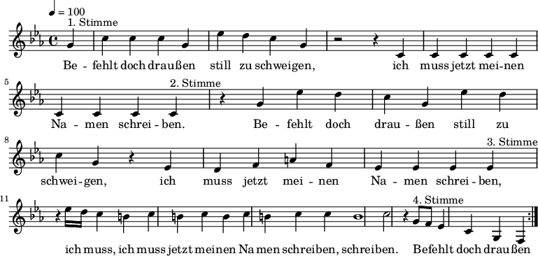 

\version "2.12.3"

\language "deutsch"

\header {
  tagline = ""
}

\layout {
  indent = #0
} 

akkorde = \chordmode {
    \germanChords
    \set chordChanges = ##t

}

global = {
  \autoBeamOff
  \tempo 4 = 100
  \time 4/4
  \key es \major
}

melodie = \relative c'' {
  \global
  \partial 4
  g4^"1. Stimme" c4 c c g es' d c g r2 r4 c, c c c c c c c 
  c4^"2. Stimme" r4 g' es' d c g es' d c g r4 es d f a f es es es 
  es4^"3. Stimme" r4 es'16[ d] c4 h c h c h c h c c h1 c2 r4
  g8^"4. Stimme"[ f] es4 c g f 
  \bar ":|."
}


text = \lyricmode {
Be -- fehlt doch drau -- ßen still zu schwei -- gen, ich muss jetzt mei -- nen Na -- men schrei -- ben.
Be -- fehlt doch drau -- ßen still zu schwei -- gen, ich muss jetzt mei -- nen Na -- men schrei -- ben,
ich muss, ich muss jetzt mei -- nen Na -- men schrei -- ben, schrei -- ben.
Be -- fehlt doch drau -- ßen still zu schwei -- gen, ich muss jetzt mei -- nen Na -- men schrei -- ben.
}

\score {
  <<
%    \new ChordNames { \akkorde }
    \new Voice = "Lied" { \melodie }
    \new Lyrics \lyricsto "Lied" { \text }
  >>
\midi {}
\layout {}
}

