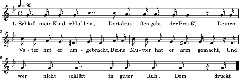 

\header {
  tagline = ""
}

\language "deutsch"

\layout {
  indent = #0
}

akkorde = \chordmode {
  \germanChords
%  \partial 4
	f4 c:7 f4. c8 f4 c:7 f2 c:7 f c:7 f c:7 f  
}

melodie = \relative c'' {
  \time 4/4
  \tempo 4 = 90
  \key b \major
  \autoBeamOff
%  \partial 4
	g8. g16 g8 g b4.. b16 a8. a16 a8. g16 g4 r8 g16 g
        c8 b a g fis8. g16 fis8 a16 a c8 b a g fis8. g16 fis8 r16 fis16
        g8 g g8. g16 g8 g g r16 g16
  \bar "|."
}

text = \lyricmode {
  \set stanza = "1."
Schlaf', mein Kind, schlaf leis',
Dort drau -- ßen geht der Preuß',
Dei -- nen Va -- ter hat er um -- ge -- bracht,
Dei -- ne Mu -- tter hat er arm ge -- macht,
Und wer nicht schläft in guter Ruh',
Dem drückt der Preuss' die Augen zu.
}

\score {
  <<
%    \new ChordNames { \akkorde }
    \new Voice = "Lied" { \melodie }
    \new Lyrics \lyricsto "Lied" { \text }
  >>
  \midi { }
  \layout { }
}
