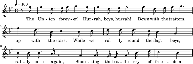 \version "2.12.3"
\language "deutsch"
\header {
tagline = ""
}
\layout {
indent = #0
}
akkorde = \chordmode {
\germanChords
\set chordChanges = ##t
}
global = {
\autoBeamOff
\tempo 4 = 100
\clef treble
\key b \major
\time 4/4
}
melodie = \relative c'' {
\global
\partial 4 r8 f f4 d8. es16 f8 g4 f8
f4 d8. es16 f2
f4 d8. es16 f8 g4.
f4 d8. b16 c4 b8 c
d8 d d8. c16 b4 g
b8 b b8. a16 g2
f4 f8. es16 d8 f b8. d16
c2 b4
\bar "|."
}
text = \lyricmode {
The Un -- ion for -- ev -- er! Hur -- rah, boys, hur -- rah!
Down with the trai -- tors, up with the stars;
While we ral -- ly round the flag, boys, ral -- ly once a -- gain,
Shou -- ting the bat -- tle cry of free -- dom!
}
\score {
<<
% \new ChordNames { \akkorde }
\new Voice = "Lied" { \melodie }
\new Lyrics \lyricsto "Lied" { \text }
>>
\midi {}
\layout {}
}