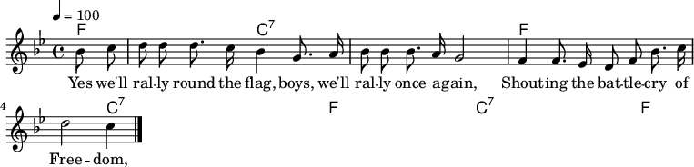 \version "2.12.3"
\language "deutsch"
\header {
tagline = ""
}
\layout {
indent = #0
}
akkorde = \chordmode {
\germanChords
\set chordChanges = ##t
f1*3/4 c:7 c:7 f f c:7 c:7 f f c:7 c:7 f
}
global = {
\autoBeamOff
\tempo 4 = 100
\clef treble
\key b \major
\time 4/4
}
melodie = \relative c'' {
\global
\partial 4 b8 c d8 d d8. c16 b4 g8. a16
b8 b b8. a16 g2
f4 f8. es16 d8 f b8. c16
d2 c4
\bar "|."
}
text = \lyricmode {
Yes we'll ral -- ly round the flag, boys, we'll ral -- ly once a -- gain,
Shout -- ing the bat -- tle -- cry of Free -- dom,
We will ral -- ly from the hill -- side, we'll ga -- ther from the plain,
Shout -- ing the bat -- tle -- cry of Free -- dom.
}
\score {
<<
\new ChordNames { \akkorde }
\new Voice = "Lied" { \melodie }
\new Lyrics \lyricsto "Lied" { \text }
>>
\midi {}
\layout {}
}