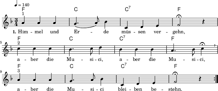 % Dieses Notenblatt wurde erstellt von Michael Nausch
% Kontakt: michael@nausch.org (PGP public-key 0x2384C849)
\version "2.16.0"
\header {
% title = "Himmel und Erde müssen vergehn" % Die Überschrift der Noten wird zentriert gesetzt.
% subtitle = "Kanon (3-stimmig)" % weitere zentrierte Überschrift.
% poet = "Text: " % Name des Dichters, linksbündig unter dem Unteruntertitel.
% meter = "" % Metrum, linksbündig unter dem Dichter.
% composer = "Volkslied" % Name des Komponisten, rechtsbüngig unter dem Unteruntertitel.
% arranger = "" % Name des Bearbeiters/Arrangeurs, rechtsbündig unter dem Komponisten.
tagline = ""
% Zentriert unten auf der letzten Seite.
% copyright = "Diese Noten sind frei kopierbar für jedermann – erstellt für www.ebersberger-liedersammlung.de"
% Zentriert unten auf der ersten Seite (sollten tatsächlich zwei
% seiten benötigt werden"
}
\layout {
indent = #0
}
% Akkorde für die Gitarrenbegleitung
akkorde = \chordmode {
\germanChords
f2. c2. c2.:7 f2.
f2. c2. c2.:7 f2.
f2. c2. c2.:7 f2.
}
melodie= \relative c'' {
\clef "treble"
\key f \major
\time 3/4
\tempo 4 = 140
\autoBeamOff
%\partial 4
\repeat volta 2 {
a4^"1" a a g4. (a8) bes4 c,4 d e f2 \fermata r4 \break
c'4^"2" c c bes4. c8 d4 bes bes bes a4. bes8 c4 \fermata \breathe \break
a^"3" a a g4. a8 bes4 c, d e f2 \fermata r4
}
%\bar "|."
}
text = \lyricmode {
\set stanza = "1."
Him -- mel und Er -- de müs -- sen ver -- gehn, a -- ber die Mu -- si -- ci,
a -- ber die Mu -- si -- ci, a -- ber die Mu -- si -- ci blei -- ben be -- stehn.
}
\score {
<<
\new ChordNames { \akkorde }
\new Voice = "Lied" { \melodie }
\new Lyrics \lyricsto "Lied" { \text }
>>
\layout { }
\midi { }
}