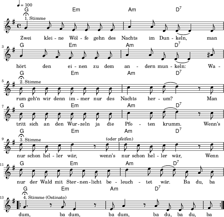 \version "2.12.3"
\language "deutsch"
\header {
tagline = ""
}
\layout {
indent = #0
}
akkorde = \chordmode {
\germanChords
\set chordChanges = ##t
g2 e:m a:m d:7
g2 e:m a:m d:7
g2 e:m a:m d:7
g2 e:m a:m d:7
g2 e:m a:m d:7
g2 e:m a:m d:7
g2 e:m a:m d:7
}
global = {
\autoBeamOff
\tempo 4 = 100
\time 4/4
\key g \major
}
melodie = \relative c'' {
\global
g4^"1. Stimme"\fermata g8 fis e e e e
a4 a8 d, d( d4) d8
g4 g8 fis e e e e
a4 a8 d, d( d4) ais'8 \break
h8^"2. Stimme"\fermata h h h h h h h
c4 c8 d8(d4) r8 c8
h8 h h h h h h h
c4 c8 d8(d4) r8 c8 \break
d8^"3. Stimme"\fermata c h c d4 r8 d8^"(oder pfeifen)"
d8 c h c d4 r8 d8
d8 c h c d c h c
d4 e8 d( d) h a h \break
\repeat volta 2 {
g4.^"4. Stimme (Ostinato)"\fermata r8 g e4 r8 e
a4 r8 a d, d e fis }
\bar ":|."
}
text = \lyricmode {
Zwei klei -- ne Wöl -- fe gehn des Nachts im Dun -- keln,
man hört den _ ei -- nen zu dem an -- dern mun -- keln:
Wa -- rum geh‘n wir denn im -- mer nur des Nachts her -- um?
Man tritt sich an den Wur -- zeln ja die Pfo -- ten krumm.
Wenn’s nur schon hel -- ler wär, wenn’s nur schon hel -- ler wär,
Wenn nur der Wald mit Ster -- nen -- licht be -- leuch -- tet wär.
Ba du, ba dum, ba dum, ba dum, ba du, ba du, ba
}
\score {
<<
\new ChordNames { \akkorde }
\new Voice = "Lied" { \melodie }
\new Lyrics \lyricsto "Lied" { \text }
>>
\midi {}
\layout {}
}