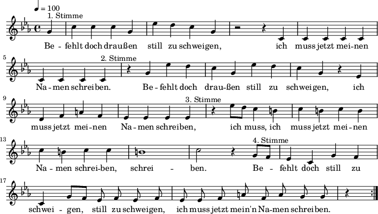 

\version "2.12.3"

\language "deutsch"

\header {
  tagline = ""
}

\layout {
  indent = #0
} 

akkorde = \chordmode {
    \germanChords
    \set chordChanges = ##t

}

global = {
  \autoBeamOff
  \tempo 4 = 100
  \time 4/4
  \key es \major
}

melodie = \relative c'' {
  \global
  \partial 4
  g4^"1. Stimme" c4 c c g es' d c g r2 r4 c, c c c c c c c 
  c4^"2. Stimme" r4 g' es' d c g es' d c g r4 es d f a f es es es 
  es4^"3. Stimme" r4 es'8[ d] c4 h c h c h c h c c h1 c2 r4
  g8^"4. Stimme"[ f] es4 c g' f c g'8[ f] es f es f es es f a f a g g r4
  \bar ":|."
}


text = \lyricmode {
Be -- fehlt doch drau -- ßen still zu schwei -- gen, ich muss jetzt mei -- nen Na -- men schrei -- ben.
Be -- fehlt doch drau -- ßen still zu schwei -- gen, ich muss jetzt mei -- nen Na -- men schrei -- ben,
ich muss, ich muss jetzt mei -- nen Na -- men schrei -- ben, schrei -- ben.
Be -- fehlt doch still zu schwei -- gen, still zu schwei -- gen, ich muss jetzt mein'n Na -- men schrei -- ben.
}

\score {
  <<
%    \new ChordNames { \akkorde }
    \new Voice = "Lied" { \melodie }
    \new Lyrics \lyricsto "Lied" { \text }
  >>
\midi {}
\layout {}
}
