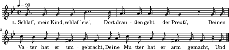 

\header {
  tagline = ""
}

\language "deutsch"

\layout {
  indent = #0
}

akkorde = \chordmode {
  \germanChords
%  \partial 4
	f4 c:7 f4. c8 f4 c:7 f2 c:7 f c:7 f c:7 f  
}

melodie = \relative c'' {
  \time 4/4
  \tempo 4 = 90
  \key b \major
  \autoBeamOff
%  \partial 4
	g8. g16 g8 g b4.. b16 a8. a16 a8. g16 g4 r8 g16 g
        c8 b a g fis8. g16 fis8 a16 a c8 b a g fis8. g16 fis8 r16 fis16
  \bar "|."
}

text = \lyricmode {
  \set stanza = "1."
Schlaf', mein Kind, schlaf leis',
Dort drau -- ßen geht der Preuß',
Dei -- nen Va -- ter hat er um -- ge -- bracht,
Dei -- ne Mu -- tter hat er arm ge -- macht,
Und wer nicht schläft in guter Ruh',
Dem drückt der Preuss' die Augen zu.
}

\score {
  <<
%    \new ChordNames { \akkorde }
    \new Voice = "Lied" { \melodie }
    \new Lyrics \lyricsto "Lied" { \text }
  >>
  \midi { }
  \layout { }
}
