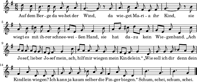  \relative g'
{ \key g \major \time 6/8 \partial 8 \autoBeamOff 
d'16 c | b8. c16 b8 a b a | g4.~ g8 r8 g | a8. b16 a8 fis e fis |
g4.~ g8 r8 b | a b cis d fis, b | a[ e] g fis4 b8 | a[ b] cis d[ a] fis |
g[ e] a d,4 c'8 | b[ a] a a[ g] g | fis[ e] fis g4 c8 | b[ a] a a g g |
fis[ e] fis g4 d8 | g g g bes[ a] g | fis4 a8 d,8 d d |
g g g bes a g | fis4 a8 d, d4 | b'4. g | b g4 \bar "|." }
\addlyrics {
Auf dem Ber -- ge da we -- het der Wind,
da wie -- get Ma -- ri -- a ihr Kind,
sie wiegt es mit ih -- rer schnee -- wei -- ßen Hand,
sie hat da -- zu kein Wie -- gen -- band.
„Ach Jo -- sef, lie -- ber Jo -- sef mein,
ach, hilf mir wie -- gen mein Kin -- de -- lein.“
„Wie soll ich dir denn dein Kind -- lein wie -- gen?
Ich kann ja kaum sel -- ber die Fin -- ger bie -- gen.“
Schum, schei, schum, schei.
}