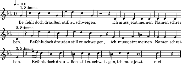 

\version "2.12.3"

\language "deutsch"

\header {
  tagline = ""
}

\layout {
  indent = #0
} 

akkorde = \chordmode {
    \germanChords
    \set chordChanges = ##t

}

global = {
  \autoBeamOff
  \tempo 4 = 100
  \time 4/4
  \key es \major
}

melodie = \relative c'' {
  \global
  \partial 4
  g4^"1. Stimme" c4 c c g es' d c g r2 r4 c, c c c c c c c \bar "" \break
  c4^"2. Stimme" r4 g' es' d c g es' d c g r4 es d f a f es es es \bar "" \break
  es4^"3. Stimme" r4 es'16[ d] c4 h c h c h c h c c h1 c2 r4
  \bar ":|."
}


text = \lyricmode {
Be -- fehlt doch drau -- ßen still zu schwei -- gen, ich muss jetzt mei -- nen Na -- men schrei -- ben.
Be -- fehlt doch drau -- ßen still zu schwei -- gen, ich muss jetzt mei -- nen Na -- men schrei -- ben.
Be -- fehlt doch drau -- ßen still zu schwei -- gen, ich muss jetzt mei -- nen Na -- men schrei -- ben.
Be -- fehlt doch drau -- ßen still zu schwei -- gen, ich muss jetzt mei -- nen Na -- men schrei -- ben.
}

\score {
  <<
%    \new ChordNames { \akkorde }
    \new Voice = "Lied" { \melodie }
    \new Lyrics \lyricsto "Lied" { \text }
  >>
\midi {}
\layout {}
}
