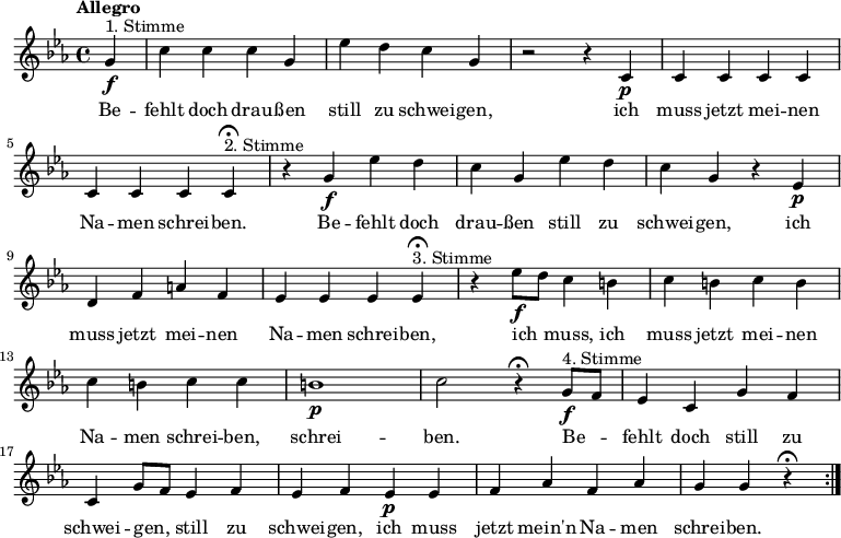 

\version "2.12.3"

\language "deutsch"

\header {
  tagline = ""
}

\layout {
  indent = #0
} 

akkorde = \chordmode {
    \germanChords
    \set chordChanges = ##t

}

global = {
  \autoBeamOff
  \tempo "Allegro"
  \time 4/4
  \key es \major
}

melodie = \relative c'' {
  \global
  \partial 4
  g4\f^"1. Stimme" c4 c c g es' d c g r2 r4 c,\p c c c c c c c 
  c4\fermata^"2. Stimme" r4 g'\f es' d c g es' d c g r4 es\p d f a f es es es 
  es4\fermata^"3. Stimme" r4 es'8\f[ d] c4 h c h c h c h c c h1\p c2 r4\fermata
  g8\f^"4. Stimme"[ f] es4 c g' f c g'8[ f] es4 f es f es\p es f as f as g g r4\fermata
  \bar ":|."
}


text = \lyricmode {
Be -- fehlt doch drau -- ßen still zu schwei -- gen, ich muss jetzt mei -- nen Na -- men schrei -- ben.
Be -- fehlt doch drau -- ßen still zu schwei -- gen, ich muss jetzt mei -- nen Na -- men schrei -- ben,
ich muss, ich muss jetzt mei -- nen Na -- men schrei -- ben, schrei -- ben.
Be -- fehlt doch still zu schwei -- gen, still zu schwei -- gen, ich muss jetzt mein'n Na -- men schrei -- ben.
}

\score {
  <<
%    \new ChordNames { \akkorde }
    \new Voice = "Lied" { \melodie }
    \new Lyrics \lyricsto "Lied" { \text }
  >>
\midi {}
\layout {}
}
