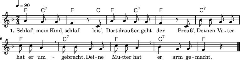 

\header {
  tagline = ""
}

\layout {
  indent = #0
}

akkorde = \chordmode {
  \germanChords
%  \partial 4
	f4 c:7 f4. c8 f4 c:7 f2 c:7 f c:7 f c:7 f  
}

melodie = \relative c'' {
  \clef "treble"
  \time 2/4
  \tempo 4 = 90
  \key f\major
  \autoBeamOff
%  \partial 4
	a4 g8 g f4 r8 c a' a g g f4 r8 c8 bes'8 bes g g 
	c c a4 \breathe bes8 bes g g c c a4 \breathe bes g8 g f4 r4
  \bar "|."
}

text = \lyricmode {
  \set stanza = "1."
Schlaf', mein Kind, schlaf leis',
Dort drau -- ßen geht der Preuß',
Dei -- nen Va -- ter hat er um -- ge -- bracht,
Dei -- ne Mu -- tter hat er arm ge -- macht,
Und wer nicht schläft in guter Ruh',
Dem drückt der Preuss' die Augen zu.
}

\score {
  <<
    \new ChordNames { \akkorde }
    \new Voice = "Lied" { \melodie }
    \new Lyrics \lyricsto "Lied" { \text }
  >>
  \midi { }
  \layout { }
}
