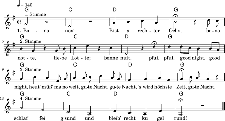 

% Dieses Notenblatt wurde erstellt von Michael Nausch
% Kontakt: michael@nausch.org (PGP public-key 0x2384C849) 

\version "2.16.0"

\header {
%  title = "Bona nox"			      % Die Überschrift der Noten wird zentriert gesetzt.
%  subtitle = "4-stimmiger Kanon"              % weitere zentrierte Überschrift.
%  poet = "Text: "			      % Name des Dichters, linksbündig unter dem Unteruntertitel.
  meter = ""                                  % Metrum, linksbündig unter dem Dichter.
%  composer = "Text u. Melodie: Wolfgang Amadeus Mozart (1804)" % Name des Komponisten, rechtsbüngig unter dem Unteruntertitel.
%  arranger = ""                               % Name des Bearbeiters/Arrangeurs, rechtsbündig unter dem Komponisten.
  tagline = ""
                                              % Zentriert unten auf der letzten Seite.
%  copyright = "Diese Noten sind frei kopierbar für jedermann – erstellt für www.ebersberger-liedersammlung.de"
                                              % Zentriert unten auf der ersten Seite (sollten tatsächlich zwei
                                              % seiten benötigt werden"
}


% Seitenformat und Ränder definieren
%\paper {
%  #(set-paper-size "a4")    % Seitengröße auf DIN A4 setzen.
%  after-title-space = 1\cm  % Die Größe des Abstands zwischen der Überschrift und dem ersten Notensystem.
%  bottom-margin = 5\mm      % Der Rand zwischen der Fußzeile und dem unteren Rand der Seite.
%  top-margin = 10\mm        % Der Rand zwischen der Kopfzeile und dem oberen Rand der Seite.

%  left-margin = 22\mm       % Der Rand zwischen dem linken Seitenrand und dem Beginn der Systeme/Strophen.
%  line-width = 175\mm       % Die Breite des Notensystems.
%}

\layout {
  indent = #0
}

sequenz = \chordmode { g1 c d g }

% Akkorde für die Gitarrenbegleitung
akkorde = \chordmode {
  \germanChords
 \sequenz \sequenz \sequenz \sequenz
}


melodie = \relative c'' {
  \clef "treble"
  \time 4/4
  \tempo 4 = 140
  \key g\major
  \autoBeamOff
  %\partial 8
	g2^"1. Stimme" b e, r a4 b c a b2\fermata r4 d8 c \break 
	b4^"2. Stimme" g4 r g8 b c4 e r c d,2 r4 d'\fermata d d8 [c] b4 b8 [a] \break
	g4^"3. Stimme" b4 a e8 g a4 a8 b c4 a8 g fis4 g4 a4 fis4 g4\fermata b8 a8 g4 r4 \break
	g2^"4. Stimme" e2 c2 a2 d4 b4 a4 d4 g,2\fermata r2
  \bar "|."
}


text = \lyricmode {
  \set stanza = "1."
	Bo -- na nox! Bist a rech -- ter Ochs, bo -- na not -- te, lie -- be  Lot -- te;
	bonne nuit, pfui, pfui, good night, good night, heut' müß' ma no weit,
	gu -- te Nacht, gu -- te Nacht, 's_wird höch -- ste Zeit, gu -- te Nacht,
	schlaf' fei g'sund und bleib' recht ku -- gel -- rund!
}

\score {
  <<
    \new ChordNames { \akkorde }
    \new Voice = "Lied" { \melodie }
    \new Lyrics \lyricsto "Lied" { \text }
  >>
  \midi { }
  \layout { }
}
