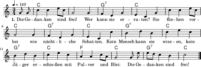 
\version "2.19.49"
\header {
%  title = "Die Gedanken sind frei"
%  poet = "Text: Volksweise"
%  composer = "Melodie: Volksweise aus Bern"
%  copyright = "Gemeinfrei. Kann beliebig vervielfältigt und weitergegeben werden."
  tagline = ""
}

%\include "deutsch.ly" %deutsche Noten- und Akkordbezeichnungen
%\pointAndClickOff %Debug-Hyperlinks im PDF deaktivieren
\language "deutsch"

\layout {
  indent = #0
} 


global = {
  \autoBeamOff
  \key c \major
  \time 3/4
  \tempo 4 = 140
  \partial 4
}

akkorde = \chordmode {
  \set chordChanges = ##t
  s4 c2. c g:7 c c c g:7 c g:7 c g:7 c f c g:7 c2
}

melodie = \relative c'' {
\tempo "Allegro" 4 = 160
  g8 g |
  c4 c e8[ c] |
  g2 g4 |
  f d g |
  e c g' |
  c c e8[ c] |
  g2 g4 |
  f d g |
  e c c' |
  h d h |
  c e c |
  h d h |
  c e c |
  a a c8[ a] |
  g2 g8 e' |
  e[ d] c4 h |
  c2 \bar "|."
}
text = \lyricmode {
  \set stanza = "1."
  Die Ge -- dan -- ken sind frei! Wer kann sie er -- ra -- ten?
  Sie flie -- hen vor -- bei wie nächt -- li -- che Schat -- ten.
  Kein Mensch kann sie wiss -- en, kein Jä -- ger er -- schie -- ßen
  mit Pul -- ver und Blei: Die Ge -- dan -- ken sind frei!
}
\score {
  <<
    \new ChordNames { \akkorde }
    \new Voice = "Lied" {
      \clef treble
      \global
      \melodie
    }
    \new Lyrics \lyricsto "Lied" { \text }
  >>
\midi {}
\layout {}
}
