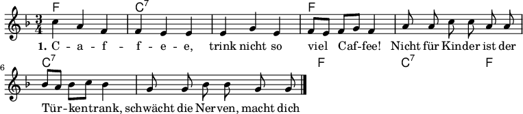 

\version "2.12.3"

\language "deutsch"

\header {
  tagline = ""
}

\layout {
  indent = #0
} 

akkorde = \chordmode {
    \germanChords
    \set chordChanges = ##t
    f1*3/4 c:7 c:7 f f c:7 c:7 f f c:7 c:7 f
}

global = {
  \autoBeamOff
  \time 3/4
  \key f \major
}

melodie = \relative c'' {
  \global
  c4 a f f e e e g e f8[ e] f[ g] f4
  a8 a c c a a b[ a] b[ c] b4 g8 g b b g g

  \bar "|."
}


text = \lyricmode {
  \set stanza = "1."
C -- a -- f -- f -- e -- e, trink nicht so viel Caf -- fee!
Nicht für Kin -- der ist der Tür -- ken -- trank, schwächt die Ner -- ven, macht dich blaß und krank.
Sei doch kein Mus -- sel -- mann, der ihn nicht las -- sen kann!
}

\score {
  <<
    \new ChordNames { \akkorde }
    \new Voice = "Lied" { \melodie }
    \new Lyrics \lyricsto "Lied" { \text }
%    \new Voice = "Lied" { \bass }
  >>
\midi {}
\layout {}
}
