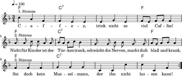 

\version "2.12.3"

\language "deutsch"

\header {
  tagline = ""
}

\layout {
  indent = #0
} 

akkorde = \chordmode {
    \germanChords
    \set chordChanges = ##t
    f1*3/4 c:7 c:7 f f c:7 c:7 f f c:7 c:7 f
}

global = {
  \autoBeamOff
  \tempo 4 = 100
  \time 3/4
  \key f \major
}

melodie = \relative c'' {
  \global
  c4^"1. Stimme" a f f e e e g e f8[ e] f[ g] f4
  a8^"2. Stimme" a c c a a b[ a] b[ c] b4 g8 g b b g g
  a8[ g] a[ b] a4 f^"3. Stimme" f f g g g c, c c' c c, f
  \bar ":|."
}


text = \lyricmode {
C -- a -- f -- f -- e -- e, trink nicht so viel Caf -- fee!
Nicht für Kin -- der ist der Tür -- ken -- trank, schwächt die Ner -- ven, macht dich blaß und krank.
Sei doch kein Mus -- sel -- mann, der ihn nicht las -- sen kann!
}

\score {
  <<
    \new ChordNames { \akkorde }
    \new Voice = "Lied" { \melodie }
    \new Lyrics \lyricsto "Lied" { \text }
  >>
\midi {}
\layout {}
}
