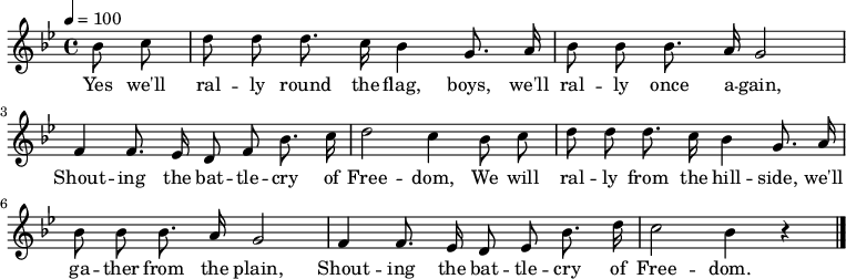 \version "2.12.3"
\language "deutsch"
\header {
tagline = ""
}
\layout {
indent = #0
}
akkorde = \chordmode {
\germanChords
\set chordChanges = ##t
}
global = {
\autoBeamOff
\tempo 4 = 100
\clef treble
\key b \major
\time 4/4
}
melodie = \relative c'' {
\global
\partial 4 b8 c d8 d d8. c16 b4 g8. a16
b8 b b8. a16 g2
f4 f8. es16 d8 f b8. c16
d2 c4 b8 c
d d d8. c16 b4 g8. a16
b8 b b8. a16 g2
f4 f8. es16 d8 es b'8. d16
c2 b4 r4
\bar "|."
}
text = \lyricmode {
Yes we'll ral -- ly round the flag, boys, we'll ral -- ly once a -- gain,
Shout -- ing the bat -- tle -- cry of Free -- dom,
We will ral -- ly from the hill -- side, we'll ga -- ther from the plain,
Shout -- ing the bat -- tle -- cry of Free -- dom.
}
\score {
<<
% \new ChordNames { \akkorde }
\new Voice = "Lied" { \melodie }
\new Lyrics \lyricsto "Lied" { \text }
>>
\midi {}
\layout {}
}