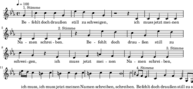 

\version "2.12.3"

\language "deutsch"

\header {
  tagline = ""
}

\layout {
  indent = #0
} 

akkorde = \chordmode {
    \germanChords
    \set chordChanges = ##t

}

global = {
  \autoBeamOff
  \tempo 4 = 100
  \time 4/4
  \key es \major
}

melodie = \relative c'' {
  \global
  \partial 4
  g4^"1. Stimme" c4 c c g es' d c g r2 r4 c, c c c c c c c 
  c4^"2. Stimme" r4 g' es' d c g es' d c g r4 es d f a f es es es 
  es4^"3. Stimme" r4 es'16[ d] c4 h c h c h c h c c h1 c2 r4
  g8^"4. Stimme"[ f] es4 c g' f c g8[ f] c f
  \bar ":|."
}


text = \lyricmode {
Be -- fehlt doch drau -- ßen still zu schwei -- gen, ich muss jetzt mei -- nen Na -- men schrei -- ben.
Be -- fehlt doch drau -- ßen still zu schwei -- gen, ich muss jetzt mei -- nen Na -- men schrei -- ben,
ich muss, ich muss jetzt mei -- nen Na -- men schrei -- ben, schrei -- ben.
Be -- fehlt doch drau -- ßen still zu schwei -- gen, ich muss jetzt mei -- nen Na -- men schrei -- ben.
}

\score {
  <<
%    \new ChordNames { \akkorde }
    \new Voice = "Lied" { \melodie }
    \new Lyrics \lyricsto "Lied" { \text }
  >>
\midi {}
\layout {}
}

