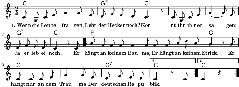 

\version "2.12.3"

\language "deutsch"

\header {
  tagline = ""
}

\layout {
  indent = #0
} 

akkorde = \chordmode {
    \germanChords
    \set chordChanges = ##t
    c2 c g:7 c c c g:7 c
    \repeat volta 2 { f f f c c c g:7 } 
    \alternative {
        { c }
        { c }
    }
}

global = {
  \autoBeamOff
  \time 2/4
  \key c \major
}

melodie = \relative c' {
  \global
  c8 g c e g4 g8 e d8 f e d c4. r8 c8 g c e g4( g8) e
  d f e d c4 r8 c8
  \repeat volta 2 { a'8 f f f f4 f8 f f a c a
                    g4 r8 g8 c, c c e g4 g8 e d f e d }
  \alternative {
     { c4 r8 c8 }
     { c4 r4 }
}
  \bar ":|."
}

text = \lyricmode {
  \set stanza = "1."
Wenn die Leu -- te fra -- gen,
Lebt der Hec -- ker noch?
Kön -- nt ihr ih -- nen sa -- gen:
Ja, er leb -- et noch.
Er hängt an kei -- nem Bau -- me,
Er hängt an kei -- nem Strick.
Er hängt nur an dem Trau -- me
Der deut -- schen Re -- pu -- blik.
}

\score {
  <<
    \new ChordNames { \akkorde }
    \new Voice = "Lied" { \melodie }
    \new Lyrics \lyricsto "Lied" { \text }
%    \new Voice = "Lied" { \bass }
  >>
\midi {}
\layout {}
}
