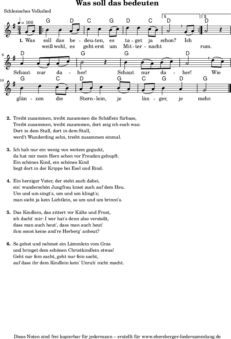 
% Dieses Notenblatt wurde erstellt von David Göhler
% Kontakt: pirat@online.de

\version "2.14.2"
\header {
  title = "Was soll das bedeuten" 	 	  % Die Überschrift der Noten wird zentriert gesetzt.
  poet = "Schlesisches Volkslied"                 % Name des Dichters, linksbündig unter dem Unteruntertitel.
  tagline = "Diese Noten sind frei kopierbar für jedermann – erstellt für www.ebersberger-liedersammlung.de"
                                                  % Zentriert unten auf der letzten Seite.
%  copyright = "Diese Noten sind frei kopierbar für jedermann – erstellt für www.ebersberger-liedersammlung.de"
                                                  % Zentriert unten auf der ersten Seite (sollten tatsächlich zwei
                                                  % seiten benötigt werden"
}

% Seitenformat und Ränder definieren
%\paper {
%  #(set-paper-size "a4")    % Seitengröße auf DIN A4 setzen.
%  after-title-space = 1\cm  % Die Größe des Abstands zwischen der Überschrift und dem ersten Notensystem.
%  bottom-margin = 5\mm      % Der Rand zwischen der Fußzeile und dem unteren Rand der Seite.
%  top-margin = 10\mm        % Der Rand zwischen der Kopfzeile und dem oberen Rand der Seite.
%
%  left-margin = 22\mm       % Der Rand zwischen dem linken Seitenrand und dem Beginn der Systeme/Strophen.
%  line-width = 175\mm       % Die Breite des Notensystems.
%}


\layout {
  indent = #0
}


akkorde = \chordmode { \germanChords
  s4
  \repeat "volta" 2 {
  	g2 d4 c2 g4 d2 c4
  }
  \alternative {
  	{ d2 s4}
  	{ d2 s4 }
  }
  d2. g2. g2. d2. g2 c4 d2 g4 c g d g2
}

melodie = \relative c' {
  \clef "treble"
  \time 3/4
  \tempo 4 = 100
  \key g\major
  \partial 4
  \autoBeamOn
    g'8( a) 
	\repeat "volta" 2 {
		b4 b a8( b) c4 c b8( c) d4 d c8( b)
	} 
    \alternative { {  a2\breathe  g8( a) } {  a2 r4 } } \break
	a4 a8( g) a( c) b2 r4 b4 b8( a) b( c) a2\breathe d8( c) \break
	b4 d c8( b) a( b) c4 b8( a) g( a) b4 a g2
  \bar "|."
}

text = \lyricmode {
 \set stanza = "1."
	Was soll das be -- deu -- ten, es ta -- get ja schon? Ich 2.
	\skip 2. Schaut nur da -- her! Schaut nur da -- her!
	Wie glän -- zen die Stern -- lein, je län -- ger, je mehr.
}

wdh = \lyricmode {
  \skip 4 weiß wohl, es geht erst um Mit -- ter -- nacht \skip 2. \skip 4 rum.
}

\score {
  <<
    \new ChordNames { \akkorde }
    \new Voice = "Lied" { \melodie }
    \new Lyrics \lyricsto "Lied" { \text }
    \new Lyrics \lyricsto "Lied" { \wdh }
  >>
  \layout { }
}

\score {
  \unfoldRepeats
  <<
	\new ChordNames { \akkorde }
	\new Voice = "Lied" { \melodie }
  >>	
  \midi { }
}


\markup {
    \column {
      \hspace #0.3
      \line {
 		\bold "  2. "
        \column {
			"Treibt zusammen, treibt zusammen die Schäflein fürbass,"
			"Treibt zusammen, treibt zusammen, dort zeig ich euch was:"
			"Dort in dem Stall, dort in dem Stall,"
			"werd't Wunderding sehn, treibt zusammen einmal."
			" "
		}
      }
     \hspace #0.1
      \line {
        \bold "  3. "
        \column {
			"Ich hab nur ein wenig von weitem geguckt,"
			"da hat mir mein Herz schon vor Freuden gehupft."
			"Ein schönes Kind, ein schönes Kind"
			"liegt dort in der Krippe bei Esel und Rind."
			" "
		}
      }
      \hspace #0.1
      \line {
        \bold "  4. "
        \column {
			"Ein herziger Vater, der steht auch dabei,"
			"ein' wunderschön Jungfrau kniet auch auf dem Heu."
			"Um und um singt's, um und um klingt's;"
			"man sieht ja kein Lichtlein, so um und um brinnt's."
			" "
        }
      }
      \hspace #0.1
      \line {
        \bold "  5. "
        \column {
			"Das Kindlein, das zittert vor Kälte und Frost,"
			"ich dacht' mir: I wer hat's denn also verstoßt,"
			"dass man auch heut', dass man auch heut'"
			"ihm sonst keine and're Herberg' anbeut?"
			" "
        }
      }
      \hspace #0.1
      \line {
        \bold "  6. "
        \column {
			"So gehet und nehmet ein Lämmlein vom Gras"
			"und bringet dem schönen Christkindlein etwas!"
			"Geht nur fein sacht, geht nur fein sacht,"
			"auf dass ihr dem Kindlein kein' Unruh' nicht macht."
			" "
        }
      }
	}
}

%{
\markuplines {
  \italic {
    \line {
      Gesetzt von Michael Nausch aka Django
      \general-align #Y #DOWN {
        \epsfile #X #3 #"publicdomain.eps"
      }
    }
  }
}
%}
