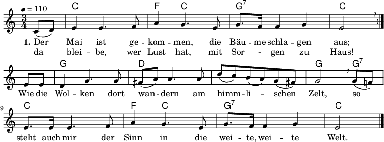 

% Dieses Notenblatt wurde erstellt von Michael Nausch
% Kontakt: michael@nausch.org (PGP public-key 0x2384C849) 

\version "2.16.0"

\header {
%  title = "Der Mai ist gekommen"		  % Die Überschrift der Noten wird zentriert gesetzt.
%  subtitle = " "                                  % weitere zentrierte Überschrift.
%  poet = "Text: Emanuel Geibel 1843" 	          % Name des Dichters, linksbündig unter dem Unteruntertitel.
  meter = ""                                      % Metrum, linksbündig unter dem Dichter.
%  composer = "Melodie: Justus Wilhelm Lyra 1843"  % Name des Komponisten, rechtsbüngig unter dem Unteruntertitel.
  arranger = ""                                   % Name des Bearbeiters/Arrangeurs, rechtsbündig unter dem Komponisten.
  tagline = ""
                                                  % Zentriert unten auf der letzten Seite.
%  copyright = "Diese Noten sind frei kopierbar für jedermann – erstellt für www.ebersberger-liedersammlung.de"
                                                  % Zentriert unten auf der ersten Seite (sollten tatsächlich zwei
                                                  % seiten benötigt werden"
}

% Seitenformat und Ränder definieren

\layout {
  indent = #0
}


akkorde = \transpose d c \chordmode { \germanChords
\repeat "volta" 2 {
	s4 d2. g4 d2 a2.:7 d2 
}
   s4 a2. e1. a2 a4:7 d2. g4 d2 a2.:7 d2
}

melodie = \transpose d c \relative c' {
  \clef "treble"
  \time 3/4
  \tempo 4 = 110
  \key d\major
  \autoBeamOn

  \repeat "volta" 2 {
	  \partial 4
  	  d8( e) fis4 fis4. g8 b4 a4. fis8 a8. g16 g4 a fis2 \breathe \break
  }
  fis8 fis e4 a4. a8 gis8( b) b4. b8 e( d) cis( b) a( gis) a2 \breathe a8( g!) \break
  fis8. fis16 fis4. g8 b4 a4. fis8 a8. g16 g4 a fis2
  \bar "|."
}

text = \lyricmode {
 \set stanza = "1."
  Der Mai ist ge -- kom -- men, die Bäu -- me schla -- gen aus;
  Wie die Wol -- ken dort wan -- dern am himm -- li -- schen Zelt, so
  steht auch mir der Sinn in die wei -- te, wei -- te Welt.
}

wdh = \lyricmode {
% \set stanza = "1."
  da blei -- be, wer Lust hat, mit Sor - gen zu Haus!
}


\score {
  <<
    \new ChordNames { \akkorde }
    \new Voice = "Lied" { \melodie }
    \new Lyrics \lyricsto "Lied" { \text }
	\new Lyrics \lyricsto "Lied" { \wdh }
  >>
  \layout { }
}

\score {
  \unfoldRepeats
  <<
    \new ChordNames { \akkorde }
    \new Voice = "Lied" { \melodie }
  >>
  \midi { }
}

