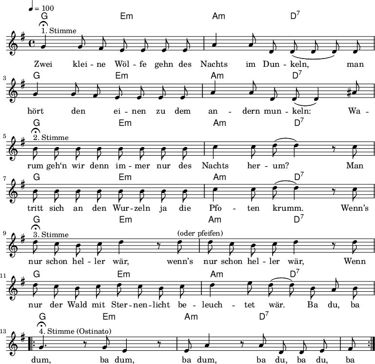 \version "2.12.3"
\language "deutsch"
\header {
tagline = ""
}
\layout {
indent = #0
}
akkorde = \chordmode {
\germanChords
\set chordChanges = ##t
g2 e:m a:m d:7
g2 e:m a:m d:7
g2 e:m a:m d:7
g2 e:m a:m d:7
g2 e:m a:m d:7
g2 e:m a:m d:7
g2 e:m a:m d:7
}
global = {
\autoBeamOff
\tempo 4 = 100
\time 4/4
\key g \major
}
melodie = \relative c'' {
\global
g4^"1. Stimme"\fermata g8 fis e e e e
a4 a8 d, d( d d) d
g4 g8 fis e e e e
a4 a8 d, d( d4) ais'8 \break
h8^"2. Stimme"\fermata h h h h h h h
c4 c8 d8(d4) r8 c8
h8 h h h h h h h
c4 c8 d8(d4) r8 c8 \break
d8^"3. Stimme"\fermata c h c d4 r8 d8^"(oder pfeifen)"
d8 c h c d4 r8 d8
d8 c h c d c h c
d4 e8 d( d) h a h \break
\repeat volta 2 {
g4.^"4. Stimme (Ostinato)"\fermata r8 g e4 r8 e
a4 r8 a d, d e fis }
\bar ":|."
}
text = \lyricmode {
Zwei klei -- ne Wöl -- fe gehn des Nachts im Dun -- keln,
man hört den _ ei -- nen zu dem an -- dern mun -- keln:
Wa -- rum geh‘n wir denn im -- mer nur des Nachts her -- um?
Man tritt sich an den Wur -- zeln ja die Pfo -- ten krumm.
Wenn’s nur schon hel -- ler wär, wenn’s nur schon hel -- ler wär,
Wenn nur der Wald mit Ster -- nen -- licht be -- leuch -- tet wär.
Ba du, ba dum, ba dum, ba dum, ba du, ba du, ba
}
\score {
<<
\new ChordNames { \akkorde }
\new Voice = "Lied" { \melodie }
\new Lyrics \lyricsto "Lied" { \text }
>>
\midi {}
\layout {}
}