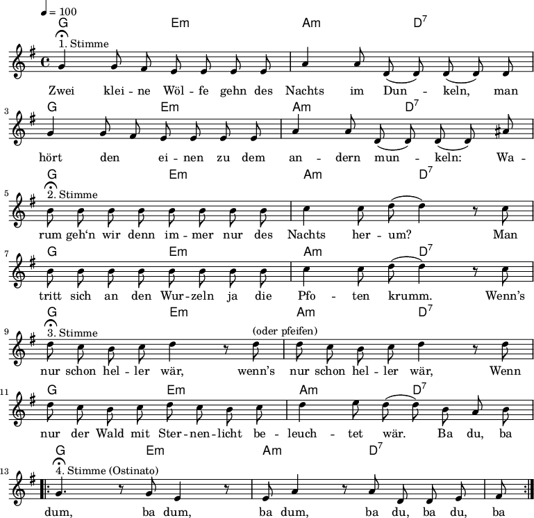 \version "2.12.3"
\language "deutsch"
\header {
tagline = ""
}
\layout {
indent = #0
}
akkorde = \chordmode {
\germanChords
\set chordChanges = ##t
g2 e:m a:m d:7
g2 e:m a:m d:7
g2 e:m a:m d:7
g2 e:m a:m d:7
g2 e:m a:m d:7
g2 e:m a:m d:7
g2 e:m a:m d:7
}
global = {
\autoBeamOff
\tempo 4 = 100
\time 4/4
\key g \major
}
melodie = \relative c'' {
\global
g4^"1. Stimme"\fermata g8 fis e e e e
a4 a8 d,( d) d( d) d
g4 g8 fis e e e e
a4 a8 d,( d) d( d) ais' \break
h8^"2. Stimme"\fermata h h h h h h h
c4 c8 d8(d4) r8 c8
h8 h h h h h h h
c4 c8 d8(d4) r8 c8 \break
d8^"3. Stimme"\fermata c h c d4 r8 d8^"(oder pfeifen)"
d8 c h c d4 r8 d8
d8 c h c d c h c
d4 e8 d( d) h a h \break
\repeat volta 2 {
g4.^"4. Stimme (Ostinato)"\fermata r8 g e4 r8 e
a4 r8 a d, d e fis }
\bar ":|."
}
text = \lyricmode {
Zwei klei -- ne Wöl -- fe gehn des Nachts im Dun -- keln,
man hört den _ ei -- nen zu dem an -- dern mun -- keln:
Wa -- rum geh‘n wir denn im -- mer nur des Nachts her -- um?
Man tritt sich an den Wur -- zeln ja die Pfo -- ten krumm.
Wenn’s nur schon hel -- ler wär, wenn’s nur schon hel -- ler wär,
Wenn nur der Wald mit Ster -- nen -- licht be -- leuch -- tet wär.
Ba du, ba dum, ba dum, ba dum, ba du, ba du, ba
}
\score {
<<
\new ChordNames { \akkorde }
\new Voice = "Lied" { \melodie }
\new Lyrics \lyricsto "Lied" { \text }
>>
\midi {}
\layout {}
}