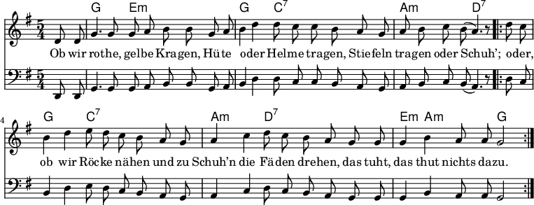 \version "2.12.3"
\language "deutsch"
\header {
tagline = ""
}
\layout {
indent = #0
}
akkorde = \chordmode {
\germanChords
\set chordChanges = ##t
s4 g2 e1*3/4:m g2 c1*3/4:7 a2:m d1*3/4:7
g2 c1*3/4:7 a2:m d1*3/4:7 e4:m a2:m g
}
global = {
\autoBeamOff
\language "deutsch"
\tempo 4 = 100 \set Score.tempoHideNote = ##t
\key g \major
\partial 4
\time 5/4
}
melodie = \relative c' {
\global
d8 d g4. g8 g8 a h h8
g a h4 d d8 c c h
a g a h c h( a4.) r8
\repeat volta 2 {
d8 c h4 d e8 d c h
a g a4 c d8 c h a
g g g4 h a8 a g2 }
\bar ":|."
}
bass = \relative c, {
\global
\clef "bass"
d8 d g4. g8 g8 a h h8
g a h4 d d8 c c h
a g a h c h( a4.) r8
\bar ".|:"
d8 c h4 d e8 d c h
a g a4 c d8 c h a
g g g4 h a8 a g2
\bar ":|."
}
text = \lyricmode {
Ob wir ro -- the, gel -- be Kra -- gen,
Hü -- te o -- der Hel -- me tra -- gen,
Stie -- feln tra -- gen oder Schuh’;
o -- der, ob wir Röc -- ke nä -- hen
und zu Schuh’n die Fä -- den dre -- hen,
das tuht, das thut nichts da -- zu.
}
\score {
<<
\new ChordNames { \akkorde }
\new Voice = "Lied" { \melodie }
\new Lyrics \lyricsto "Lied" { \text }
\new Voice = "Lied" { \bass}
>>
\midi {}
\layout {}
}