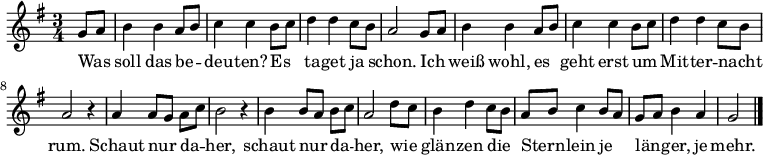 
\relative g'
{ \key g \major \time 3/4 \partial 4 \autoBeamOff 
g8[ a] | b4 b a8[ b] | c4 c b8[ c] | d4 d c8[ b] | a2 
g8[ a] | b4 b a8[ b] | c4 c b8[ c] | d4 d c8[ b] | a2 r4 |
a4 a8[ g] a[ c] | b2 r4 | b4 b8[ a] b[ c] | a2 d8[ c] |
b4 d c8[ b] | a8[ b] c4 b8[ a] | g[ a] b4 a | g2 \bar "|." }
\addlyrics {
Was soll das be -- deu -- ten? Es ta -- get ja schon.
Ich weiß wohl, es geht erst um Mit -- ter -- nacht rum.
Schaut nur da -- her, schaut nur da -- her,
wie glän -- zen die Stern -- lein je län -- ger, je mehr.
}
\midi {}
\layout {}
