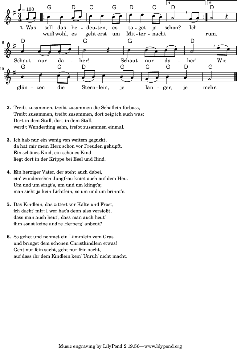 % Dieses Notenblatt wurde erstellt von David Göhler
% Kontakt: pirat@online.de
\version "2.14.2"
\header {
% title = "Was soll das bedeuten" % Die Überschrift der Noten wird zentriert gesetzt.
% poet = "Schlesisches Volkslied" % Name des Dichters, linksbündig unter dem Unteruntertitel.
% tagline = "Diese Noten sind frei kopierbar für jedermann – erstellt für www.ebersberger-liedersammlung.de"
% Zentriert unten auf der letzten Seite.
% copyright = "Diese Noten sind frei kopierbar für jedermann – erstellt für www.ebersberger-liedersammlung.de"
% Zentriert unten auf der ersten Seite (sollten tatsächlich zwei
% seiten benötigt werden"
}
% Seitenformat und Ränder definieren
%\paper {
% #(set-paper-size "a4") % Seitengröße auf DIN A4 setzen.
% after-title-space = 1\cm % Die Größe des Abstands zwischen der Überschrift und dem ersten Notensystem.
% bottom-margin = 5\mm % Der Rand zwischen der Fußzeile und dem unteren Rand der Seite.
% top-margin = 10\mm % Der Rand zwischen der Kopfzeile und dem oberen Rand der Seite.
%
% left-margin = 22\mm % Der Rand zwischen dem linken Seitenrand und dem Beginn der Systeme/Strophen.
% line-width = 175\mm % Die Breite des Notensystems.
%}
\layout {
indent = #0
}
akkorde = \chordmode { \germanChords
s4
\repeat "volta" 2 {
g2 d4 c2 g4 d2 c4
}
\alternative {
{ d2 s4}
{ d2 s4 }
}
d2. g2. g2. d2. g2 c4 d2 g4 c g d g2
}
melodie = \relative c' {
\clef "treble"
\time 3/4
\tempo 4 = 100
\key g\major
\partial 4
\autoBeamOn
g'8( a)
\repeat "volta" 2 {
b4 b a8( b) c4 c b8( c) d4 d c8( b)
}
\alternative { { a2\breathe g8( a) } { a2 r4 } } \break
a4 a8( g) a( c) b2 r4 b4 b8( a) b( c) a2\breathe d8( c) \break
b4 d c8( b) a( b) c4 b8( a) g( a) b4 a g2
\bar "|."
}
text = \lyricmode {
\set stanza = "1."
Was soll das be -- deu -- ten, es ta -- get ja schon? Ich 2.
\skip 2. Schaut nur da -- her! Schaut nur da -- her!
Wie glän -- zen die Stern -- lein, je län -- ger, je mehr.
}
wdh = \lyricmode {
\skip 4 weiß wohl, es geht erst um Mit -- ter -- nacht \skip 2. \skip 4 rum.
}
\score {
<<
\new ChordNames { \akkorde }
\new Voice = "Lied" { \melodie }
\new Lyrics \lyricsto "Lied" { \text }
\new Lyrics \lyricsto "Lied" { \wdh }
>>
\layout { }
}
\score {
\unfoldRepeats
<<
\new ChordNames { \akkorde }
\new Voice = "Lied" { \melodie }
>>
\midi { }
}
\markup {
\column {
\hspace #0.3
\line {
\bold " 2. "
\column {
"Treibt zusammen, treibt zusammen die Schäflein fürbass,"
"Treibt zusammen, treibt zusammen, dort zeig ich euch was:"
"Dort in dem Stall, dort in dem Stall,"
"werd't Wunderding sehn, treibt zusammen einmal."
" "
}
}
\hspace #0.1
\line {
\bold " 3. "
\column {
"Ich hab nur ein wenig von weitem geguckt,"
"da hat mir mein Herz schon vor Freuden gehupft."
"Ein schönes Kind, ein schönes Kind"
"liegt dort in der Krippe bei Esel und Rind."
" "
}
}
\hspace #0.1
\line {
\bold " 4. "
\column {
"Ein herziger Vater, der steht auch dabei,"
"ein' wunderschön Jungfrau kniet auch auf dem Heu."
"Um und um singt's, um und um klingt's;"
"man sieht ja kein Lichtlein, so um und um brinnt's."
" "
}
}
\hspace #0.1
\line {
\bold " 5. "
\column {
"Das Kindlein, das zittert vor Kälte und Frost,"
"ich dacht' mir: I wer hat's denn also verstoßt,"
"dass man auch heut', dass man auch heut'"
"ihm sonst keine and're Herberg' anbeut?"
" "
}
}
\hspace #0.1
\line {
\bold " 6. "
\column {
"So gehet und nehmet ein Lämmlein vom Gras"
"und bringet dem schönen Christkindlein etwas!"
"Geht nur fein sacht, geht nur fein sacht,"
"auf dass ihr dem Kindlein kein' Unruh' nicht macht."
" "
}
}
}
}
%{
\markuplines {
\italic {
\line {
Gesetzt von Michael Nausch aka Django
\general-align #Y #DOWN {
\epsfile #X #3 #"publicdomain.eps"
}
}
}
}
%}