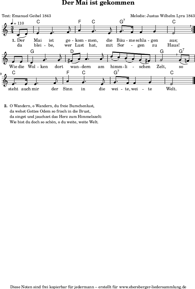 % Dieses Notenblatt wurde erstellt von Michael Nausch
% Kontakt: michael@nausch.org (PGP public-key 0x2384C849)
\version "2.16.0"
\header {
title = "Der Mai ist gekommen" % Die Überschrift der Noten wird zentriert gesetzt.
subtitle = " " % weitere zentrierte Überschrift.
poet = "Text: Emanuel Geibel 1843" % Name des Dichters, linksbündig unter dem Unteruntertitel.
meter = "" % Metrum, linksbündig unter dem Dichter.
composer = "Melodie: Justus Wilhelm Lyra 1843" % Name des Komponisten, rechtsbüngig unter dem Unteruntertitel.
arranger = "" % Name des Bearbeiters/Arrangeurs, rechtsbündig unter dem Komponisten.
tagline = "Diese Noten sind frei kopierbar für jedermann – erstellt für www.ebersberger-liedersammlung.de"
% Zentriert unten auf der letzten Seite.
% copyright = "Diese Noten sind frei kopierbar für jedermann – erstellt für www.ebersberger-liedersammlung.de"
% Zentriert unten auf der ersten Seite (sollten tatsächlich zwei
% seiten benötigt werden"
}
% Seitenformat und Ränder definieren
\layout {
indent = #0
}
akkorde = \transpose d c \chordmode { \germanChords
\repeat "volta" 2 {
s4 d2. g4 d2 a2.:7 d2
}
s4 a2. e1. a2 a4:7 d2. g4 d2 a2.:7 d2
}
melodie = \transpose d c \relative c' {
\clef "treble"
\time 3/4
\tempo 4 = 110
\key d\major
\autoBeamOn
\repeat "volta" 2 {
\partial 4
d8( e) fis4 fis4. g8 b4 a4. fis8 a8. g16 g4 a fis2 \breathe \break
}
fis8 fis e4 a4. a8 gis8( b) b4. b8 e( d) cis( b) a( gis) a2 \breathe a8( g!) \break
fis8. fis16 fis4. g8 b4 a4. fis8 a8. g16 g4 a fis2
\bar "|."
}
text = \lyricmode {
\set stanza = "1."
Der Mai ist ge -- kom -- men, die Bäu -- me schla -- gen aus;
Wie die Wol -- ken dort wan -- dern am himm -- li -- schen Zelt, so
steht auch mir der Sinn in die wei -- te, wei -- te Welt.
}
wdh = \lyricmode {
% \set stanza = "1."
da blei -- be, wer Lust hat, mit Sor - gen zu Haus!
}
\score {
<<
\new ChordNames { \akkorde }
\new Voice = "Lied" { \melodie }
\new Lyrics \lyricsto "Lied" { \text }
\new Lyrics \lyricsto "Lied" { \wdh }
>>
\layout { }
}
\score {
\unfoldRepeats
<<
\new ChordNames { \akkorde }
\new Voice = "Lied" { \melodie }
>>
\midi { }
}
\markup {
\column {
\hspace #0.3
\line {
\bold " 2. "
\column {
"O Wandern, o Wandern, du freie Burschenlust,"
"da wehet Gottes Odem so frisch in die Brust,"
"da singet und jauchzet das Herz zum Himmelszelt:"
"Wie bist du doch so schön, o du weite, weite Welt."
" "
}
}
}
}