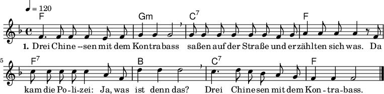 

% Dieses Notenblatt wurde erstellt von Michael Nausch
% Kontakt: michael@nausch.org (PGP public-key 0x2384C849) 

\version "2.16.0"

\header {
%  title = "Drei Chinesen"		      % Die Überschrift der Noten wird zentriert gesetzt.
%  subtitle = " "                              % weitere zentrierte Überschrift.
%  poet = "Text: "			      % Name des Dichters, linksbündig unter dem Unteruntertitel.
  meter = ""                                  % Metrum, linksbündig unter dem Dichter.
%  composer = "Melodie: "		      % Name des Komponisten, rechtsbüngig unter dem Unteruntertitel.
%  composer = "Volkslied"
%  arranger = ""                               % Name des Bearbeiters/Arrangeurs, rechtsbündig unter dem Komponisten.
  tagline = ""
                                              % Zentriert unten auf der letzten Seite.
%  copyright = "Diese Noten sind frei kopierbar für jedermann – erstellt für www.ebersberger-liedersammlung.de"
                                              % Zentriert unten auf der ersten Seite (sollten tatsächlich zwei
                                              % seiten benötigt werden"
}

\layout {
  indent = #0
}

% Akkorde für die Gitarrenbegleitung
akkorde = \chordmode {
  \germanChords
	f1 g:m c:7 f f:7 bes c:7 f
}

melodie = \relative c' {
  \clef "treble"
  \time 4/4
  \tempo 4 = 120
  \key f\major
  \autoBeamOff
        f4. f8 f8 f8 e8 f8 g4 g4 g2 \breathe g8 g8 g8 g8 g8 g8 f8 g8
        a4 a8 a8 a4 r8 f8 c'8 c8 c8 c8 c4 a8 f8 d'4 d4 d2 \breathe
        c4. d8 c8 bes8 a8 g8 f4 f4 f2	
   \bar "|."
}

text = \lyricmode {
  \set stanza = "1."
	Drei Chi -- ne --sen mit dem Kon -- tra -- bass sa -- ßen auf der Stra -- ße und 
	er -- zähl -- ten sich was. Da kam die Po -- li -- zei: Ja, was ist denn das?
	Drei Chi -- ne -- sen mit dem Kon -- tra -- bass. 
}

\score {
  <<
    \new ChordNames { \akkorde }
    \new Voice = "Lied" { \melodie }
    \new Lyrics \lyricsto "Lied" { \text }
  >>
  \midi { }
  \layout { }
}
