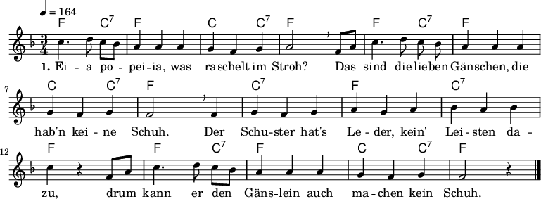 
% Dieses Notenblatt wurde erstellt von Michael Nausch
% Kontakt: michael@nausch.org (PGP public-key 0x2384C849) 

\version "2.16.0"

\header {
%  title = "Eia popeia, was raschelt im Stroh" % Die Überschrift der Noten wird zentriert gesetzt.
%  subtitle = " "                              % weitere zentrierte Überschrift.
%  poet = "Text: aus »Des Knaben Wunderhorn«"  % Name des Dichters, linksbündig unter dem Unteruntertitel.
%  meter = ""                                  % Metrum, linksbündig unter dem Dichter.
%  composer = "Melodie: Volkslied" 	      % Name des Komponisten, rechtsbüngig unter dem Unteruntertitel.
%  arranger = ""                               % Name des Bearbeiters/Arrangeurs, rechtsbündig unter dem Komponisten.
  tagline = ""
                                              % Zentriert unten auf der letzten Seite.
%  copyright = "Diese Noten sind frei kopierbar für jedermann – erstellt für www.ebersberger-liedersammlung.de"
                                              % Zentriert unten auf der ersten Seite (sollten tatsächlich zwei
                                              % seiten benötigt werden"
}

\layout {
  indent = #0
}

% Akkorde für die Gitarrenbegleitung
akkorde = \chordmode {
  \germanChords
	f4. s8 c8:7 s8 f4 s2 c4 s4 c4:7 f4 s2 
	f4. s8 c8:7 s8 f4 s2 c4 s4 c4:7 f4 s2
	c4:7 s2 f4 s2 c4:7 s2 f4 s2
	f4. s8 c8:7 s8 f4 s2 c4 s4 c4:7 f2 s4 
}

melodie = \relative c'' {
  \clef "treble"
  \time 3/4
  \tempo 4 = 164
  \key f\major
  \autoBeamOff
	c4. d8 c8 [bes8] a4 a4 a4 g4 f4 g4 a2 \breathe 
	f8 [a8] c4. d8 c8 bes8 a4 a4 a4 g4 f4 g4 f2 \breathe 
	f4 g f g a g a bes4 a4 bes4 c4 r4 f,8 [a8] c4. d8 c8 [bes8] a4 a4 a4 g4 f4 g4 f2 r4
   \bar "|."
}

text = \lyricmode {
  \set stanza = "1."
	Ei -- a po -- pei -- ia, was ra -- schelt im Stroh? Das sind die lie -- ben 
	Gäns -- chen, die hab'n kei -- ne Schuh. Der Schu -- ster hat's Le -- der,
	kein' Lei -- sten da -- zu, drum kann er den Gäns -- lein auch ma -- chen kein Schuh.
}

\score {
  <<
    \new ChordNames { \akkorde }
    \new Voice = "Lied" { \melodie }
    \new Lyrics \lyricsto "Lied" { \text }
  >>
  \midi { }
  \layout { }
}
