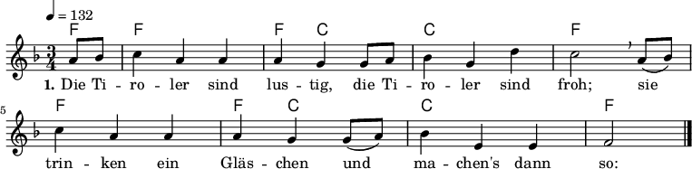 
% Dieses Notenblatt wurde erstellt von Michael Nausch
% Kontakt: michael@nausch.org (PGP public-key 0x2384C849) 

\version "2.16.0"
\header {
%  title = "Die Tiroler sind lustig"           % Die Überschrift der Noten wird zentriert gesetzt. 
%  subtitle = " "			      % weitere zentrierte Überschrift.
%  poet = ""                  		      % Name des Dichters, linksbündig unter dem Unteruntertitel. 
%  meter = "" 				      % Metrum, linksbündig unter dem Dichter. 
%  composer = "österreichisches Volkslied"     % Name des Komponisten, rechtsbüngig unter dem Unteruntertitel. 
%  arranger = "" 			      % Name des Bearbeiters/Arrangeurs, rechtsbündig unter dem Komponisten. 
  tagline = "" 
	    				      % Zentriert unten auf der letzten Seite.
%  copyright = "Diese Noten sind frei kopierbar für jedermann – erstellt für www.ebersberger-liedersammlung.de"
	    				      % Zentriert unten auf der ersten Seite (sollten tatsächlich zwei 
					      %	seiten benötigt werden"
}

\layout {
  indent = #0
} 


% Akkorde für die Gitarrenbegleitung
akkorde = \transpose f f \chordmode {
  \germanChords
	f4 f2. f4 c2 c2. f2. f2. f4 c2 c2. f2
}


melodie= \transpose f f \relative c' {
        \clef "treble"
        \key f \major
        \time 3/4
        \tempo 4 = 132
        \autoBeamOn
 		\partial 4
		  a'8 bes c4 a a a g g8 a bes4 g d' c2 \breathe a8 (bes) c4 a a a g g8 (a) bes4 e, e f2
		\bar "|."
}


text = \lyricmode {
  \set stanza = "1."
	Die Ti -- ro -- ler sind lus -- tig, die Ti --
	ro -- ler sind froh; sie trin -- ken ein 
	Gläs -- chen und ma -- chen's dann so:
}


\score {
  <<
    \new ChordNames { \akkorde }
    \new Voice = "Lied" { \melodie }
    \new Lyrics \lyricsto "Lied" { \text }
    % \new Lyrics \lyricsto "Lied" { \wdh } % auskommentieren, wenn Text zweizeilig gesetzt wird
  >>
  \layout { }
}

\score {
  \unfoldRepeats
  <<
        \new ChordNames { \akkorde }
        \new Voice = "Lied" { \melodie }
  >>    
  \midi { }
}
