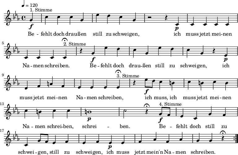 

\version "2.12.3"

\language "deutsch"

\header {
  tagline = ""
}

\layout {
  indent = #0
} 

akkorde = \chordmode {
    \germanChords
    \set chordChanges = ##t

}

global = {
  \autoBeamOff
  \tempo 4 = 120
  \time 4/4
  \key es \major
}

melodie = \relative c'' {
  \global
  \partial 4
  g4\f^"1. Stimme" c4 c c g es' d c g r2 r4 c,\p c c c c c c c 
  c4\fermata^"2. Stimme" r4 g'\f es' d c g es' d c g r4 es\p d f a f es es es 
  es4\fermata^"3. Stimme" r4 es'8\f[ d] c4 h c h c h c h c c h1\p c2 r4\fermata
  g8\f^"4. Stimme"[ f] es4 c g' f c g'8[ f] es4 f es f es\p es f as f as g g r4\fermata
  \bar ":|."
}


text = \lyricmode {
Be -- fehlt doch drau -- ßen still zu schwei -- gen, ich muss jetzt mei -- nen Na -- men schrei -- ben.
Be -- fehlt doch drau -- ßen still zu schwei -- gen, ich muss jetzt mei -- nen Na -- men schrei -- ben,
ich muss, ich muss jetzt mei -- nen Na -- men schrei -- ben, schrei -- ben.
Be -- fehlt doch still zu schwei -- gen, still zu schwei -- gen, ich muss jetzt mein'n Na -- men schrei -- ben.
}

\score {
  <<
%    \new ChordNames { \akkorde }
    \new Voice = "Lied" { \melodie }
    \new Lyrics \lyricsto "Lied" { \text }
  >>
\midi {}
\layout {}
}
