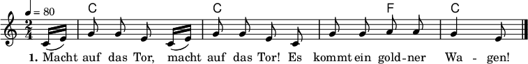 
% Dieses Notenblatt wurde erstellt von Michael Nausch
% Kontakt: michael@nausch.org (PGP public-key 0x2384C849) 

\version "2.16.0"

\header {
%  title = "Macht auf das Tor"		      % Die Überschrift der Noten wird zentriert gesetzt.
%  subtitle = "Kindergarten-Spiellied"         % weitere zentrierte Überschrift.
%  poet = "Text: "			      % Name des Dichters, linksbündig unter dem Unteruntertitel.
%  meter = ""                                  % Metrum, linksbündig unter dem Dichter.
%  composer = "Volkslied"		      % Name des Komponisten, rechtsbüngig unter dem Unteruntertitel.
%  arranger = ""                               % Name des Bearbeiters/Arrangeurs, rechtsbündig unter dem Komponisten.
  tagline = ""
                                              % Zentriert unten auf der letzten Seite.
%  copyright = "Diese Noten sind frei kopierbar für jedermann – erstellt für www.ebersberger-liedersammlung.de"
                                              % Zentriert unten auf der ersten Seite (sollten tatsächlich zwei
                                              % seiten benötigt werden"
}

\layout {
  indent = #0
}

% Akkorde für die Gitarrenbegleitung
akkorde = \chordmode {
  \germanChords
  \partial 8
	s8 c2 c2. f4 c4 s8
}



melodie = \relative c' {
  \clef "treble"
  \time 2/4
  \tempo 4 = 80
  %\key d\major
  \autoBeamOff
  \partial 8
  	c16 ([e16]) g8 g8 e8 c16 ([e16]) g8 g8 e8 c8 g'8 g8 a8 a8 g4 e8
  \bar "|."
}

text = \lyricmode {
	\set stanza = "1."
	Macht auf das Tor, macht auf das Tor! Es kommt ein gold -- ner Wa -- gen!
}

wdh = \lyricmode { }



\score {
  <<
    \new ChordNames { \akkorde }
    \new Voice = "Lied" { \melodie }
    \new Lyrics \lyricsto "Lied" { \text }
%    \new Lyrics \lyricsto "Lied" { \wdh }
  >>
  \midi { }
  \layout { ragged-right = ##f }
}
