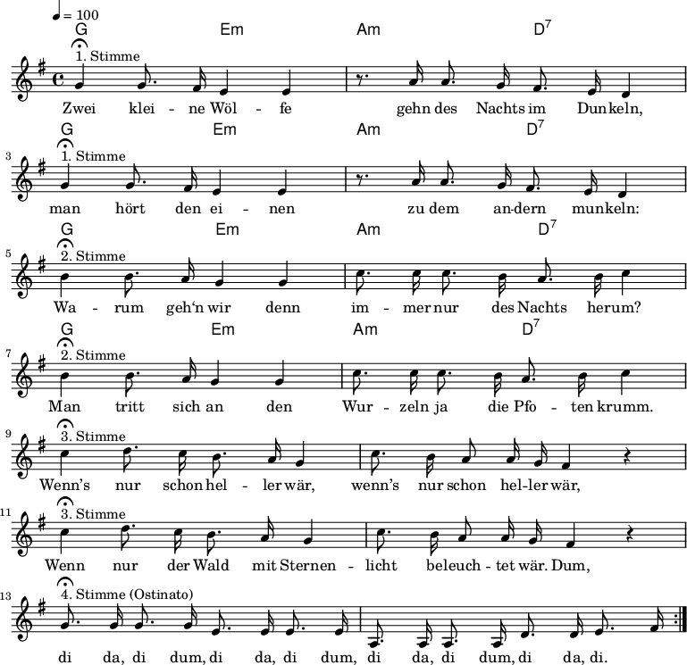 

\version "2.12.3"

\language "deutsch"

\header {
  tagline = ""
}

\layout {
  indent = #0
} 

akkorde = \chordmode {
    \germanChords
    \set chordChanges = ##t
    g2 e:m a:m d:7
    g2 e:m a:m d:7
    g2 e:m a:m d:7
    g2 e:m a:m d:7
}

global = {
  \autoBeamOff
  \tempo 4 = 100
  \time 4/4
  \key g \major
}

melodie = \relative c'' {
  \global
  g4^"1. Stimme"\fermata g8. fis16 e4 e
  r8. a16 a8. g16 fis8. e16 d4 \break
  g4^"1. Stimme"\fermata g8. fis16 e4 e
  r8. a16 a8. g16 fis8. e16 d4 \break
  h'4^"2. Stimme"\fermata h8. a16 g4 g4
  c8. c16 c8. h16 a8. h16 c4 \break
  h4^"2. Stimme"\fermata h8. a16 g4 g4
  c8. c16 c8. h16 a8. h16 c4 \break
  c4^"3. Stimme"\fermata d8. c16 h8. a16 g4
  c8. h16 a8 a16 g16 fis4 r4 \break
  c'4^"3. Stimme"\fermata d8. c16 h8. a16 g4
  c8. h16 a8 a16 g16 fis4 r4 \break
  g8.^"4. Stimme (Ostinato)"\fermata g16 g8. g16 e8. e16 e8. e16
  a,8. a16 a8. a16 d8. d16 e8. fis16
  \bar ":|."
}


text = \lyricmode {
Zwei klei -- ne Wöl -- fe gehn des Nachts im Dun -- keln,
man hört den ei -- nen zu dem an -- dern mun -- keln:
Wa -- rum geh‘n wir denn im -- mer nur des Nachts her -- um?
Man tritt sich an den Wur -- zeln ja die Pfo -- ten krumm.
Wenn’s nur schon hel -- ler wär, wenn’s nur schon hel -- ler wär,
Wenn nur der Wald mit Sternen -- licht be -- leuch -- tet wär.
Dum, di da, di dum, di da, di dum, di da, di dum, di da, di.
}



\score {
  <<
    \new ChordNames { \akkorde }
    \new Voice = "Lied" { \melodie }
    \new Lyrics \lyricsto "Lied" { \text }
  >>
\midi {}
\layout {}
}
